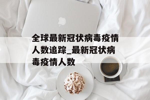 全球最新冠状病毒疫情人数追踪_最新冠状病毒疫情人数