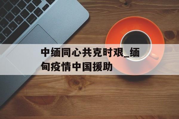 中缅同心共克时艰_缅甸疫情中国援助