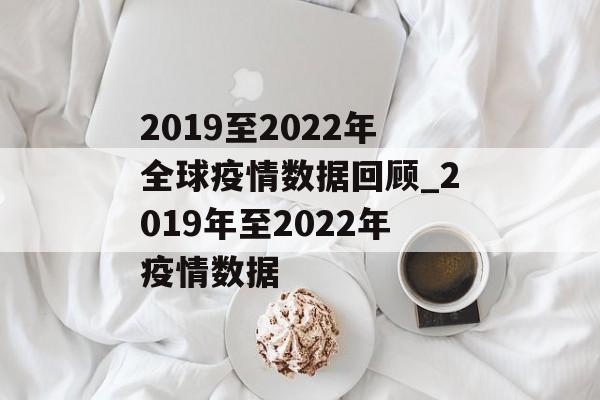 2019至2022年全球疫情数据回顾_2019年至2022年疫情数据 2019至2022年全球疫情数据回顾_2019年至2022年疫情数据