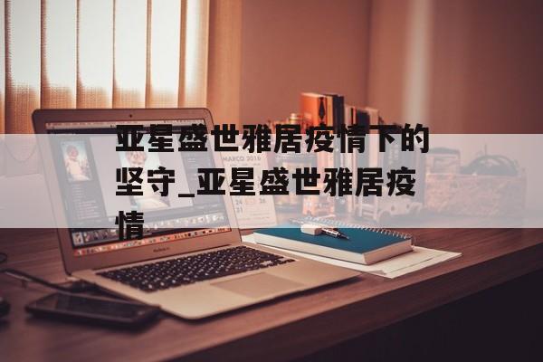 亚星盛世雅居疫情下的坚守_亚星盛世雅居疫情