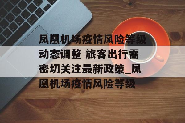 凤凰机场疫情风险等级动态调整 旅客出行需密切关注最新政策_凤凰机场疫情风险等级 凤凰机场疫情风险等级动态调整 旅客出行需密切关注最新政策_凤凰机场疫情风险等级