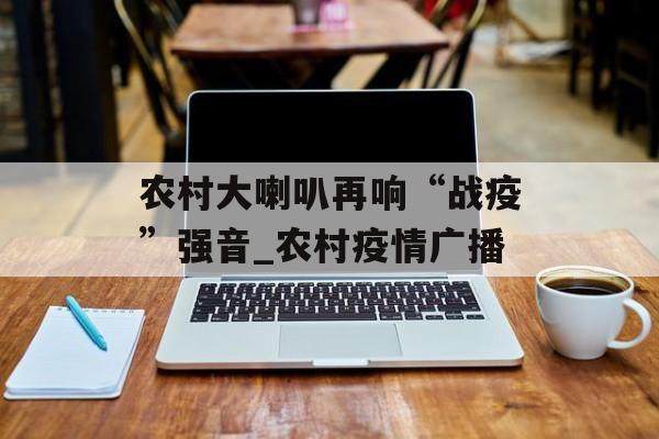 农村大喇叭再响“战疫”强音_农村疫情广播 农村大喇叭再响“战疫”强音_农村疫情广播