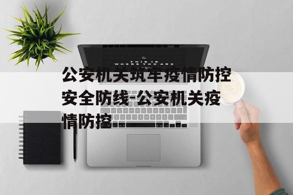 公安机关筑牢疫情防控安全防线-公安机关疫情防控 公安机关筑牢疫情防控安全防线-公安机关疫情防控