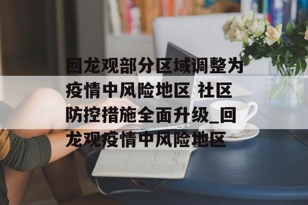 回龙观部分区域调整为疫情中风险地区 社区防控措施全面升级_回龙观疫情中风险地区 回龙观部分区域调整为疫情中风险地区 社区防控措施全面升级_回龙观疫情中风险地区