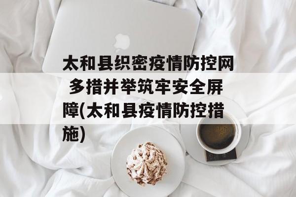太和县织密疫情防控网 多措并举筑牢安全屏障(太和县疫情防控措施) 太和县织密疫情防控网 多措并举筑牢安全屏障(太和县疫情防控措施)