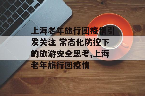 上海老年旅行团疫情引发关注 常态化防控下的旅游安全思考,上海老年旅行团疫情 上海老年旅行团疫情引发关注 常态化防控下的旅游安全思考,上海老年旅行团疫情