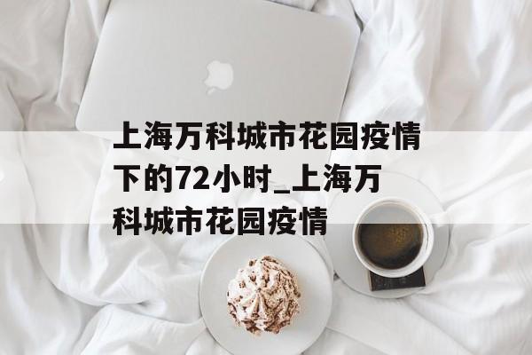 上海万科城市花园疫情下的72小时_上海万科城市花园疫情 上海万科城市花园疫情下的72小时_上海万科城市花园疫情