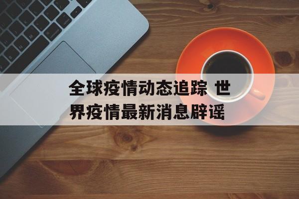 全球疫情动态追踪 世界疫情最新消息辟谣 全球疫情动态追踪 世界疫情最新消息辟谣