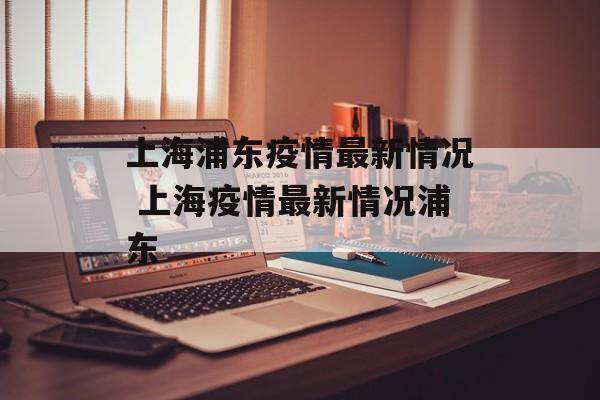 上海浦东疫情最新情况 上海疫情最新情况浦东 上海浦东疫情最新情况 上海疫情最新情况浦东