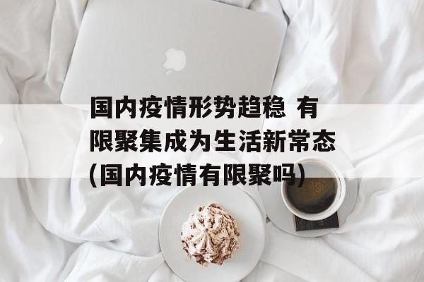 国内疫情形势趋稳 有限聚集成为生活新常态(国内疫情有限聚吗)