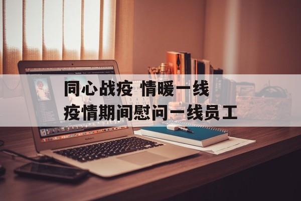 同心战疫 情暖一线 疫情期间慰问一线员工